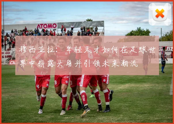 穆西亚拉:年轻天才如何在足球世界中崭露头角并引领未来潮流