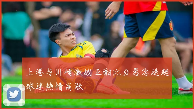 上港与川崎激战正酣比分悬念迭起球迷热情高涨