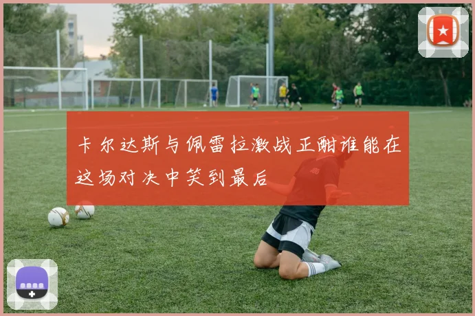 卡尔达斯与佩雷拉激战正酣谁能在这场对决中笑到最后