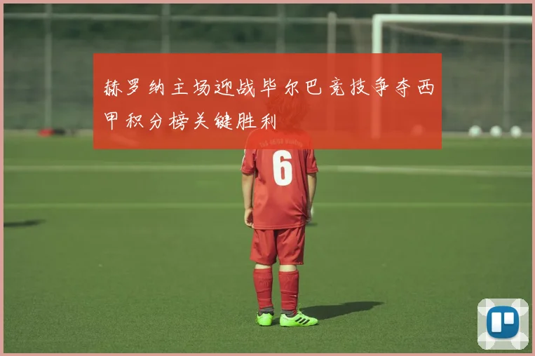 赫罗纳主场迎战毕尔巴竞技争夺西甲积分榜关键胜利