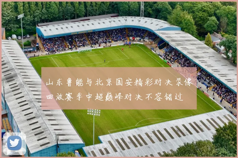 山东鲁能与北京国安精彩对决录像回放赛季中超巅峰对决不容错过