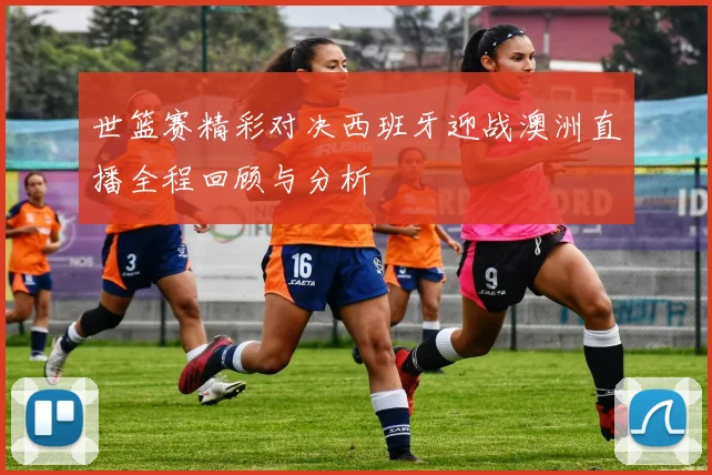 世篮赛精彩对决西班牙迎战澳洲直播全程回顾与分析