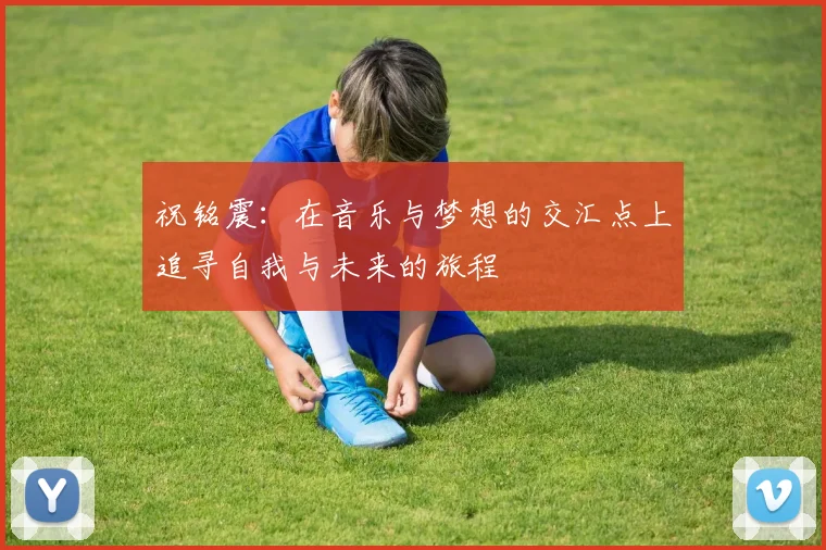 祝铭震:在音乐与梦想的交汇点上追寻自我与未来的旅程