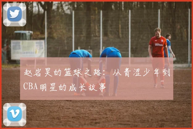 赵岩昊的篮球之路：从青涩少年到CBA明星的成长故事