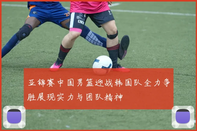 亚锦赛中国男篮迎战韩国队全力争胜展现实力与团队精神