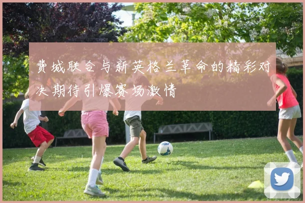 费城联合与新英格兰革命的精彩对决期待引爆赛场激情