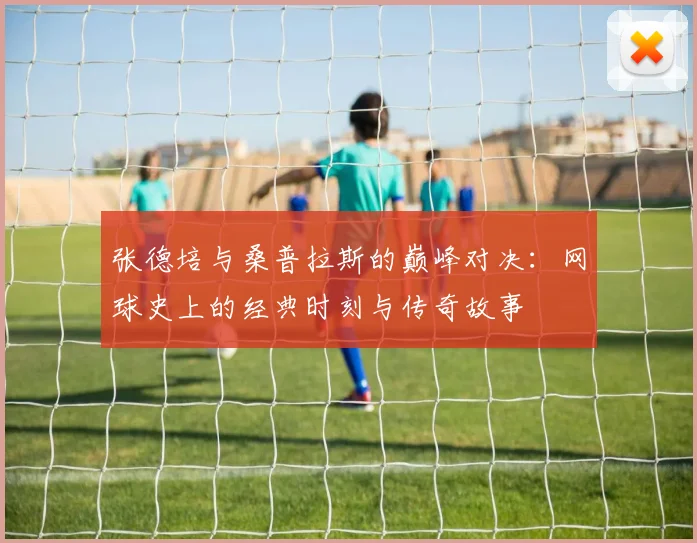 张德培与桑普拉斯的巅峰对决：网球史上的经典时刻与传奇故事