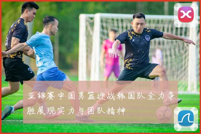 亚锦赛中国男篮迎战韩国队全力争胜展现实力与团队精神