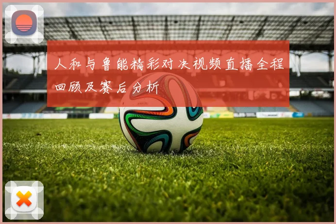 人和与鲁能精彩对决视频直播全程回顾及赛后分析