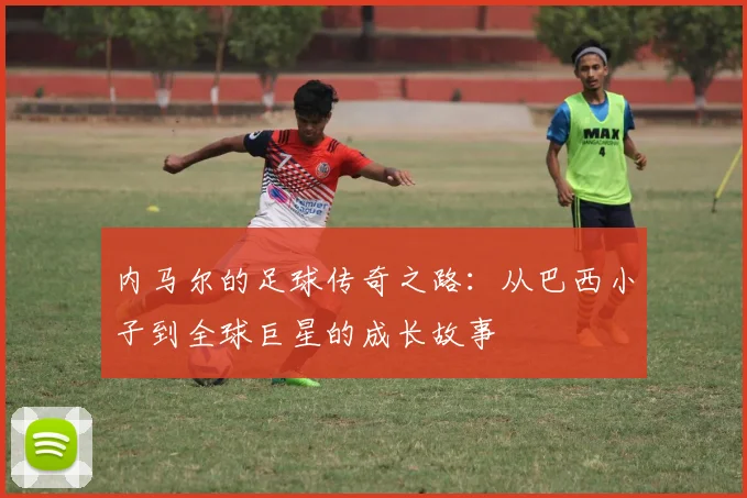 内马尔的足球传奇之路：从巴西小子到全球巨星的成长故事