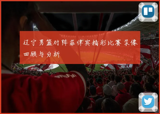 辽宁男篮对阵菲律宾精彩比赛录像回顾与分析