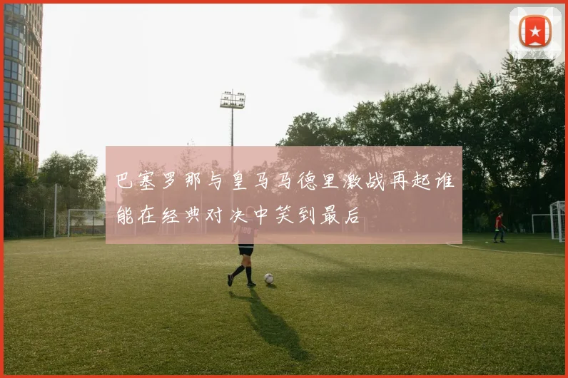 巴塞罗那与皇马马德里激战再起谁能在经典对决中笑到最后