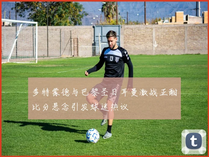 多特蒙德与巴黎圣日耳曼激战正酣比分悬念引发球迷热议