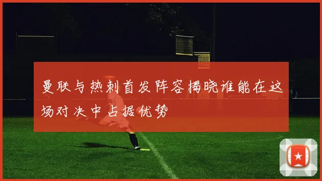 曼联与热刺首发阵容揭晓谁能在这场对决中占据优势