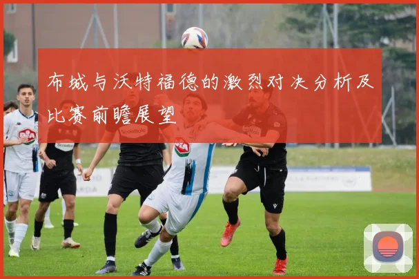 布城与沃特福德的激烈对决分析及比赛前瞻展望