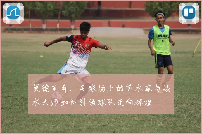 莫德里奇：足球场上的艺术家与战术大师如何引领球队走向辉煌