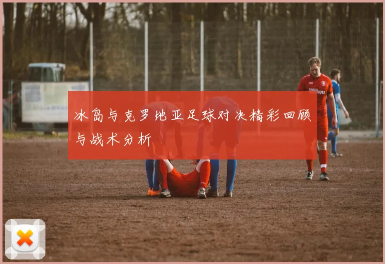 冰岛与克罗地亚足球对决精彩回顾与战术分析