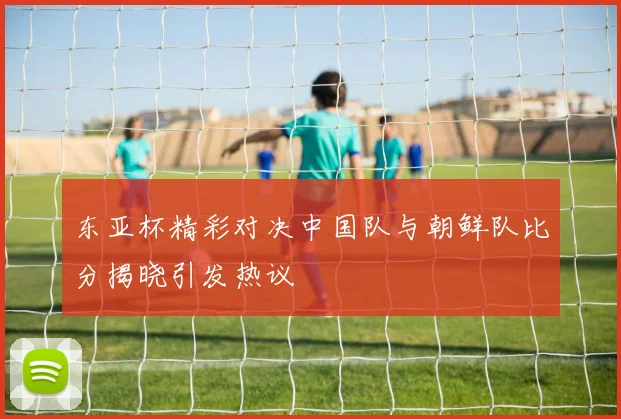 东亚杯精彩对决中国队与朝鲜队比分揭晓引发热议