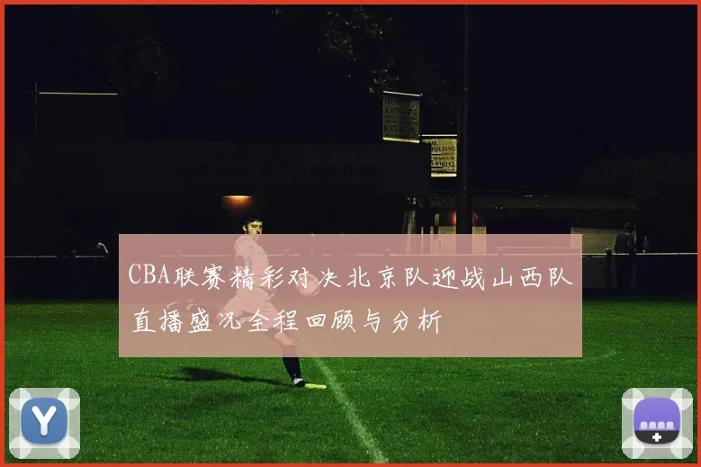 CBA联赛精彩对决北京队迎战山西队直播盛况全程回顾与分析