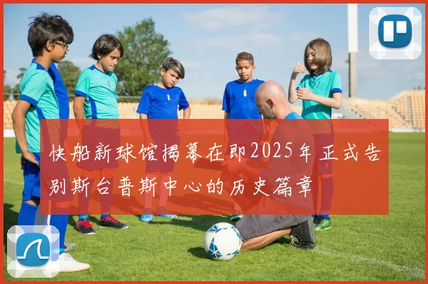 快船新球馆揭幕在即2025年正式告别斯台普斯中心的历史篇章