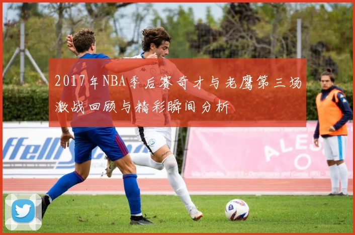 2017年NBA季后赛奇才与老鹰第三场激战回顾与精彩瞬间分析