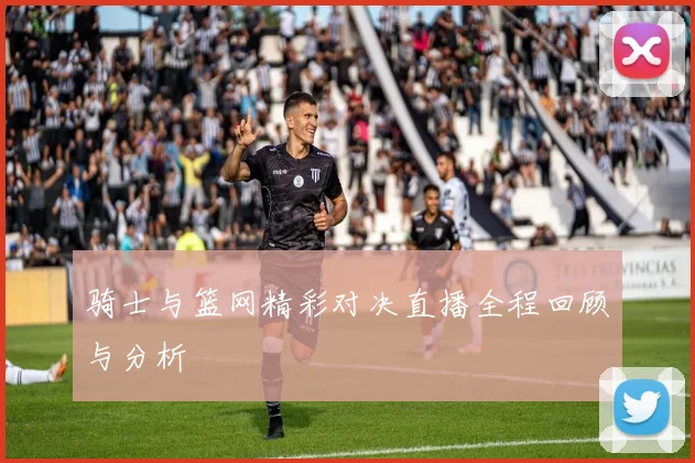 骑士与篮网精彩对决直播全程回顾与分析