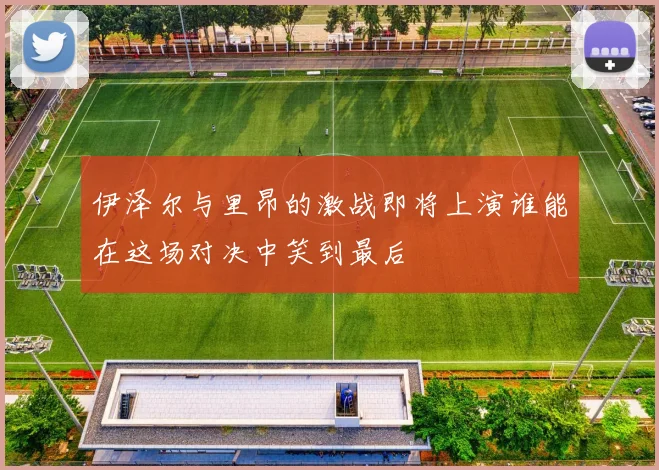 伊泽尔与里昂的激战即将上演谁能在这场对决中笑到最后