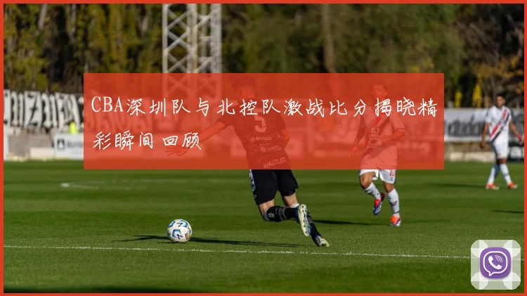 CBA深圳队与北控队激战比分揭晓精彩瞬间回顾
