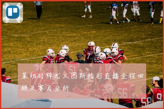 莱切对阵尤文图斯精彩直播全程回顾及赛后分析