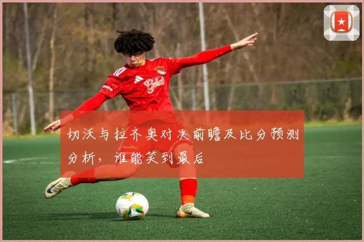 切沃与拉齐奥对决前瞻及比分预测分析,谁能笑到最后