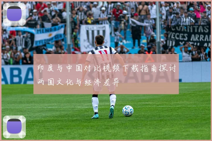 印度与中国对比视频下载指南探讨两国文化与经济差异