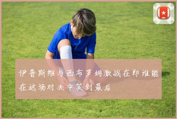 伊普斯维与西布罗姆激战在即谁能在这场对决中笑到最后