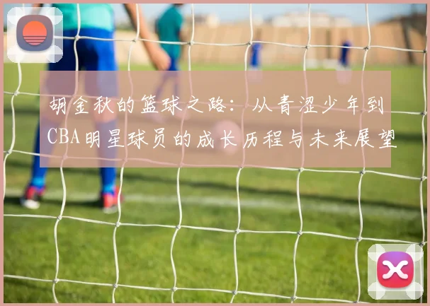 胡金秋的篮球之路：从青涩少年到CBA明星球员的成长历程与未来展望