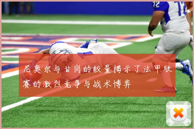 尼奥尔与甘岗的较量揭示了法甲联赛的激烈竞争与战术博弈