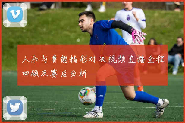 人和与鲁能精彩对决视频直播全程回顾及赛后分析