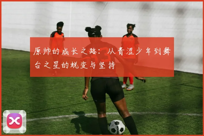 原帅的成长之路：从青涩少年到舞台之星的蜕变与坚持