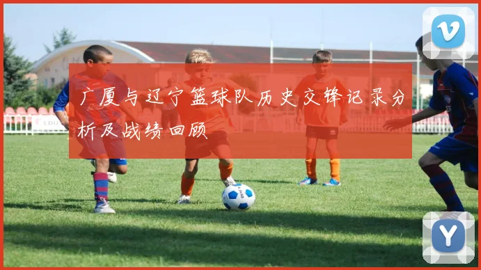 广厦与辽宁篮球队历史交锋记录分析及战绩回顾