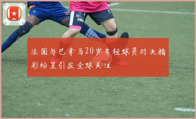 法国与巴拿马20岁年轻球员对决精彩纷呈引发全球关注