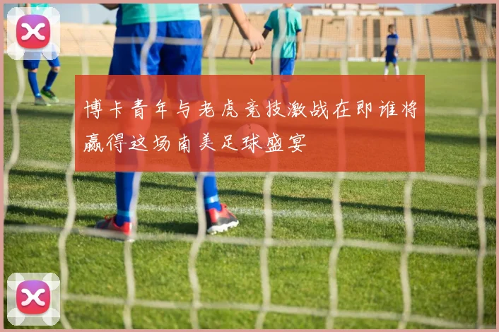 博卡青年与老虎竞技激战在即谁将赢得这场南美足球盛宴