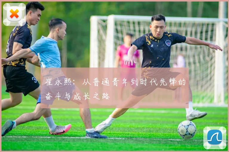 崔永熙:从普通青年到时代先锋的奋斗与成长之路