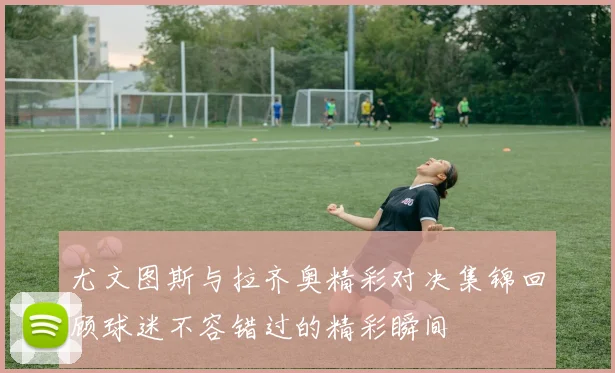 尤文图斯与拉齐奥精彩对决集锦回顾球迷不容错过的精彩瞬间