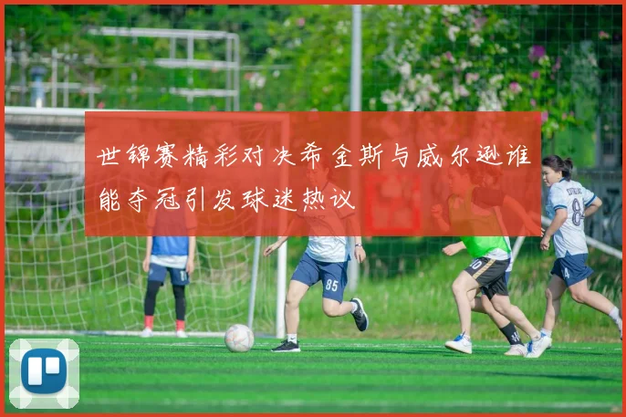 世锦赛精彩对决希金斯与威尔逊谁能夺冠引发球迷热议