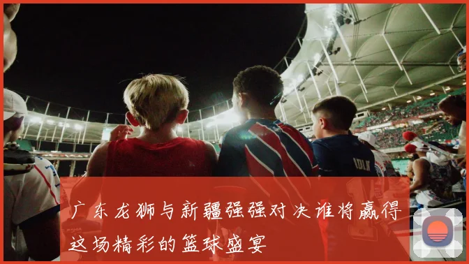 广东龙狮与新疆强强对决谁将赢得这场精彩的篮球盛宴