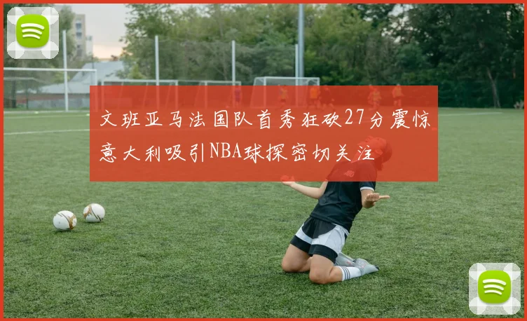 文班亚马法国队首秀狂砍27分震惊意大利吸引NBA球探密切关注