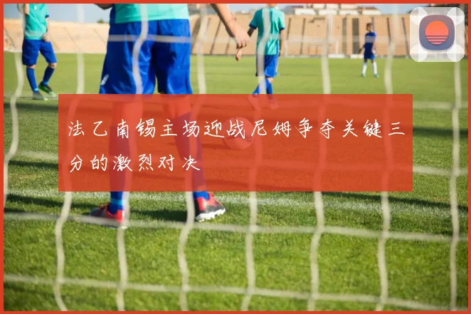 法乙南锡主场迎战尼姆争夺关键三分的激烈对决