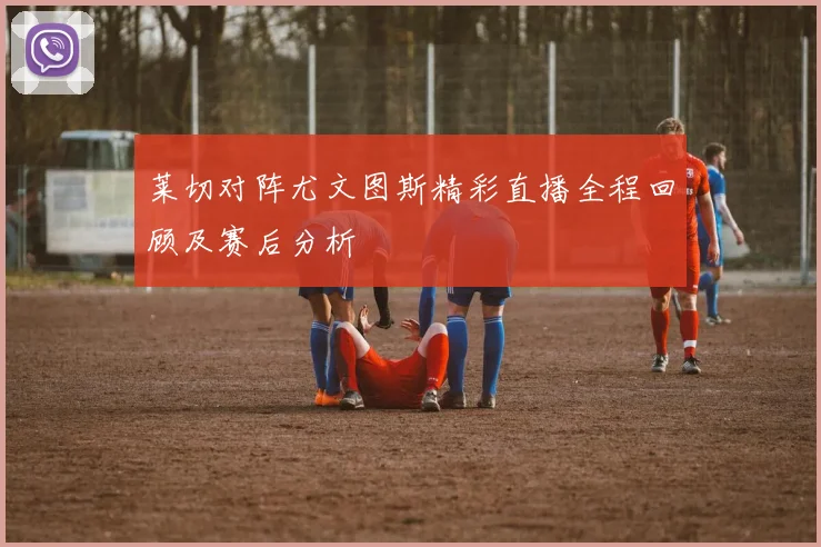 莱切对阵尤文图斯精彩直播全程回顾及赛后分析