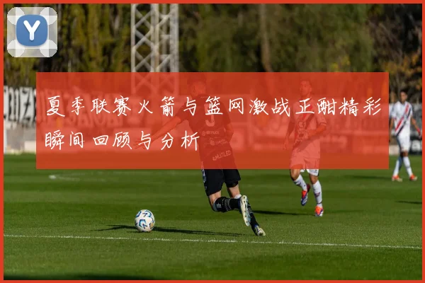 夏季联赛火箭与篮网激战正酣精彩瞬间回顾与分析