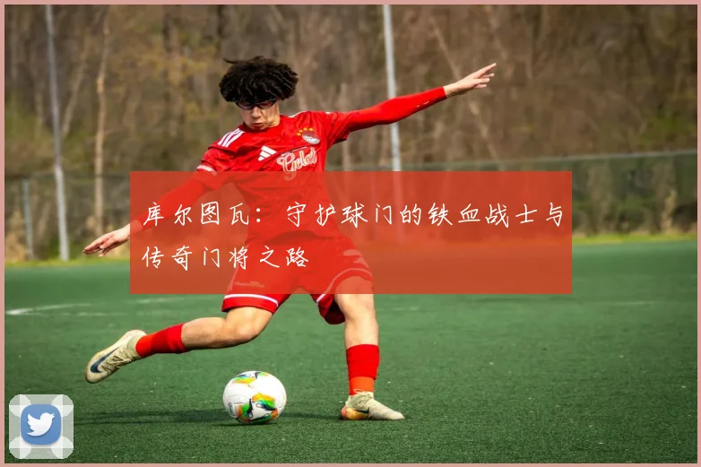 库尔图瓦：守护球门的铁血战士与传奇门将之路