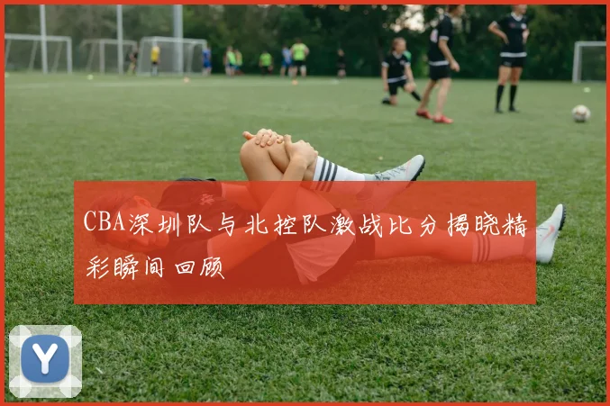 CBA深圳队与北控队激战比分揭晓精彩瞬间回顾