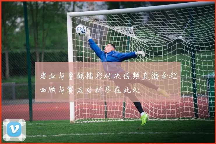 建业与鲁能精彩对决视频直播全程回顾与赛后分析尽在此处